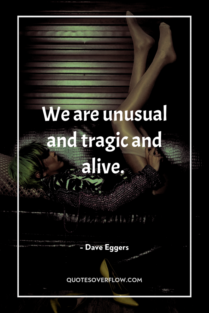 We are unusual and tragic and alive. 