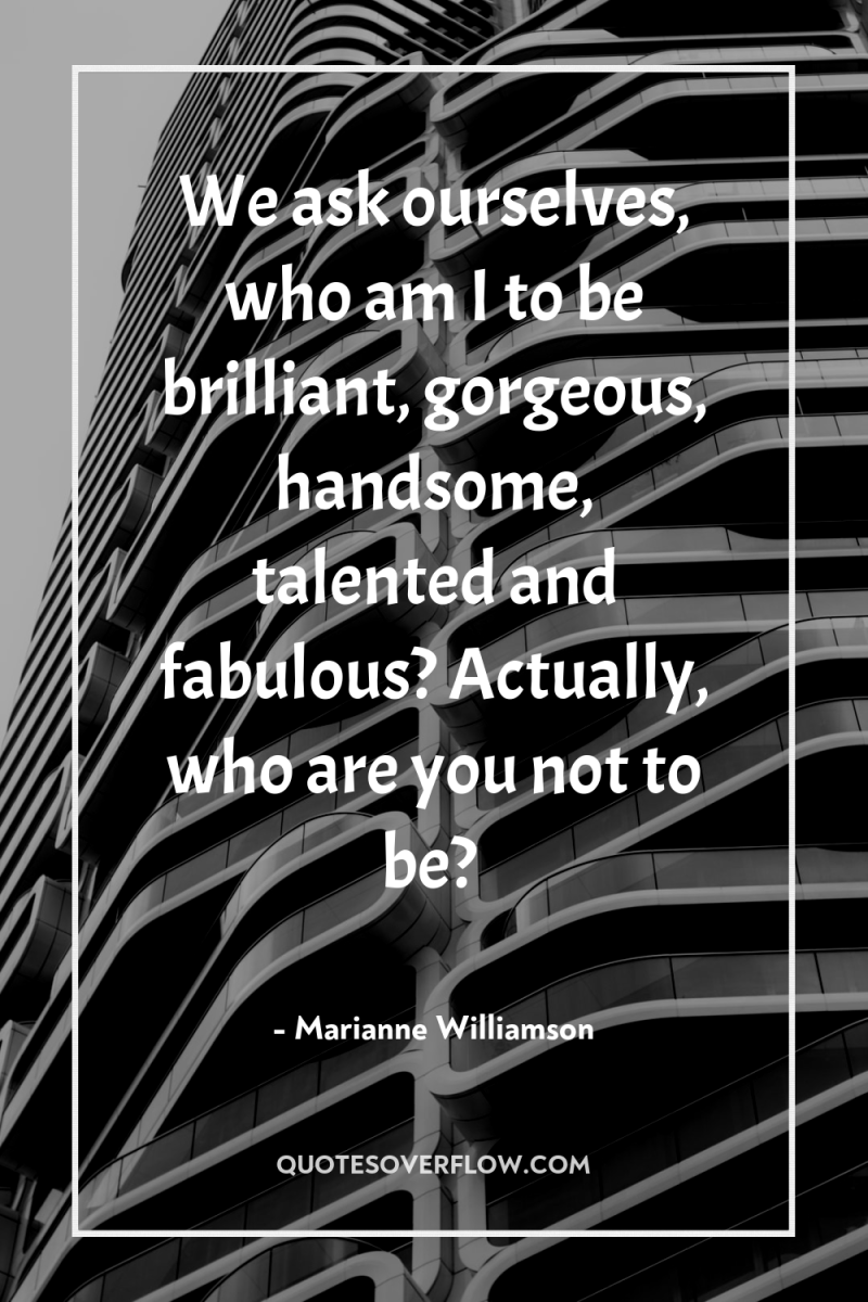 We ask ourselves, who am I to be brilliant, gorgeous,...