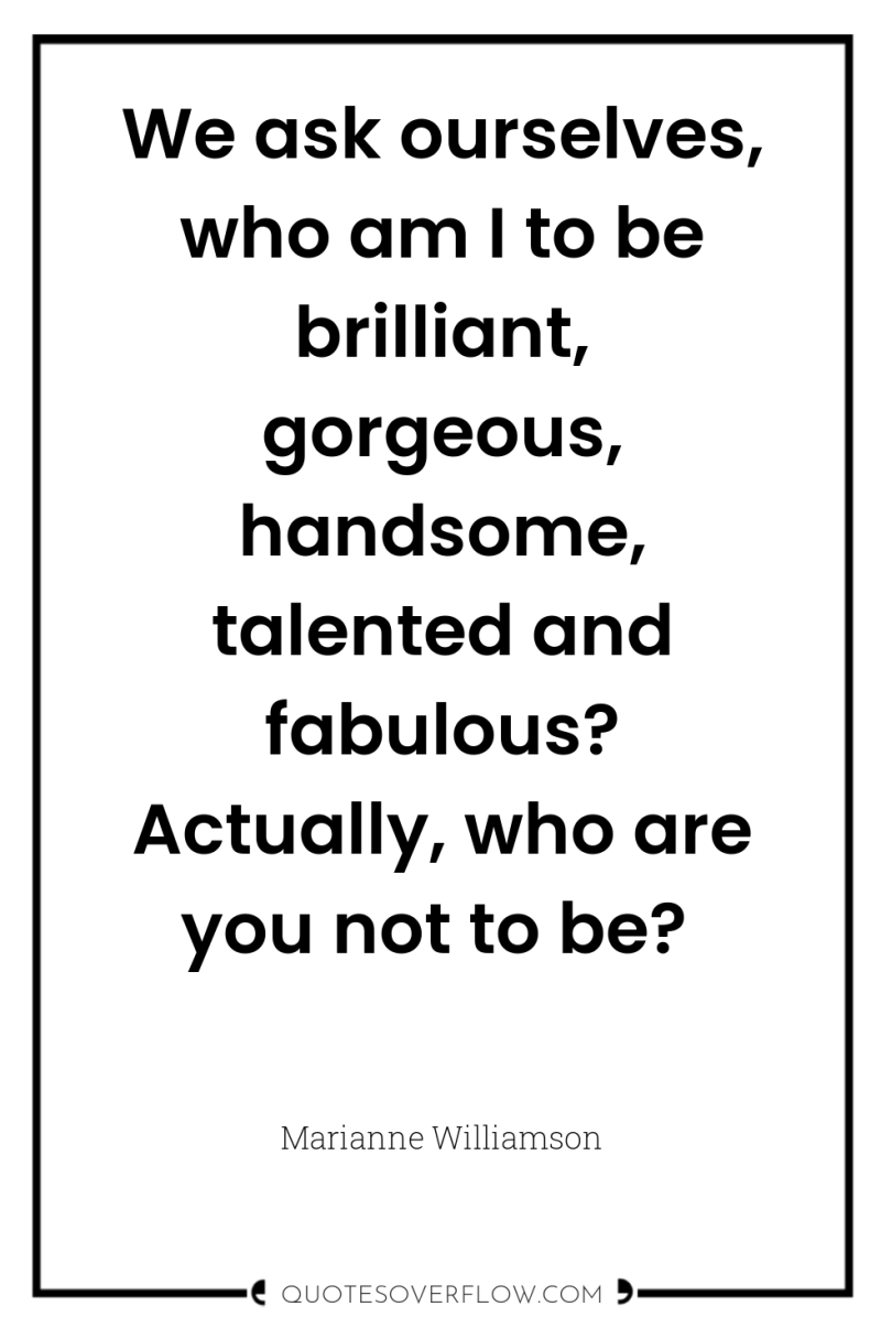 We ask ourselves, who am I to be brilliant, gorgeous,...