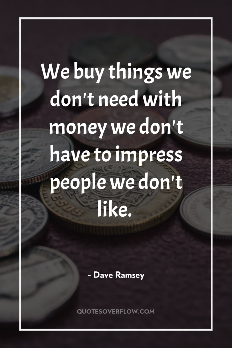 We buy things we don't need with money we don't...