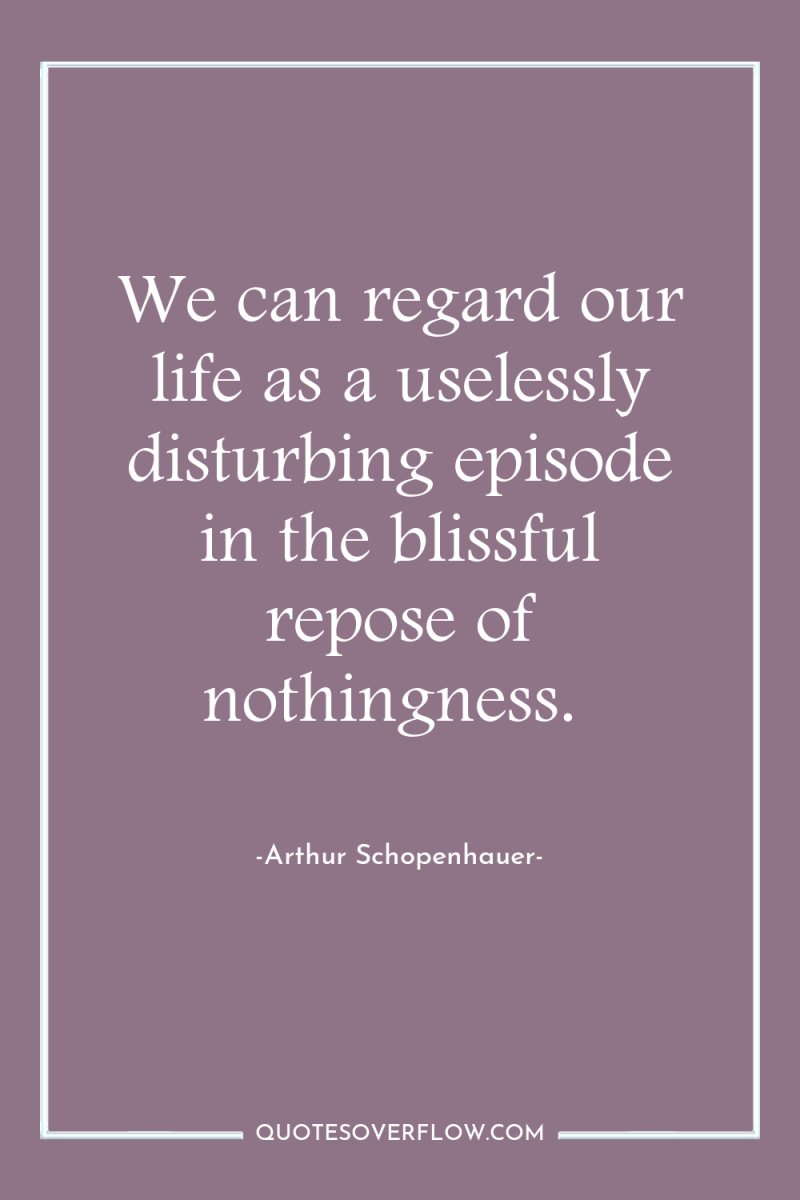 We can regard our life as a uselessly disturbing episode...