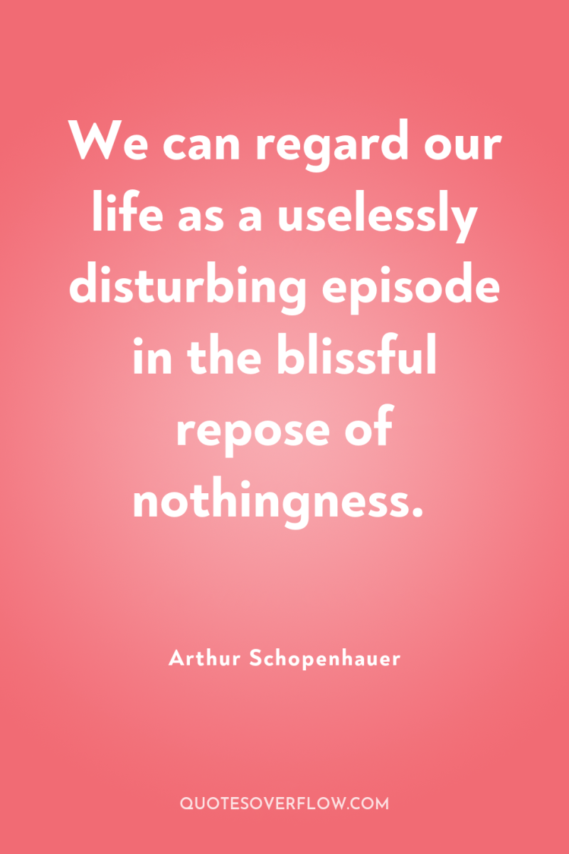 We can regard our life as a uselessly disturbing episode...