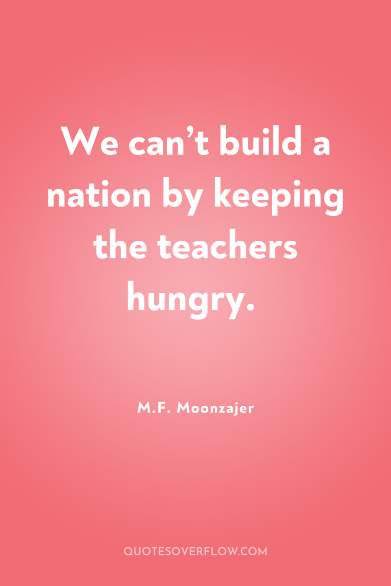 We can’t build a nation by keeping the teachers hungry. 