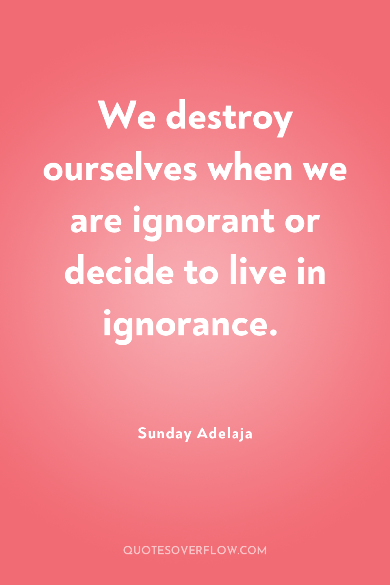 We destroy ourselves when we are ignorant or decide to...