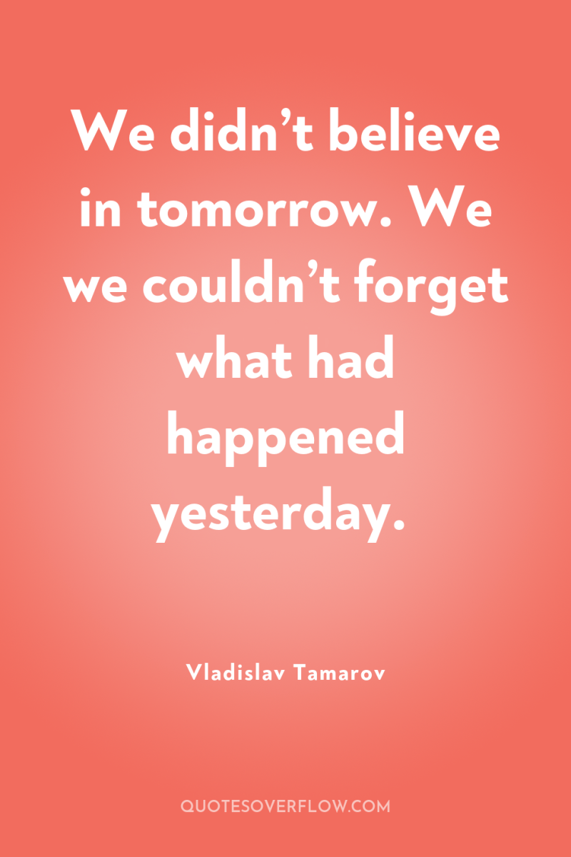 We didn’t believe in tomorrow. We we couldn’t forget what...