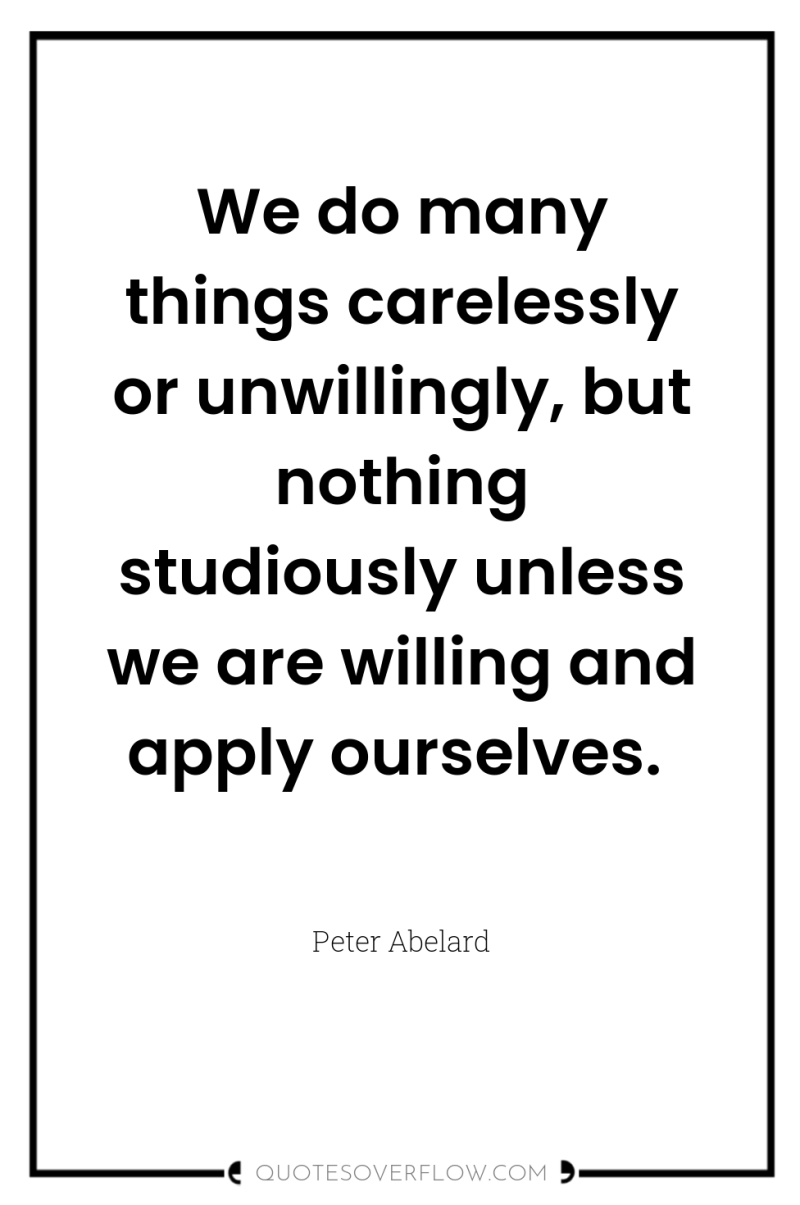 We do many things carelessly or unwillingly, but nothing studiously...