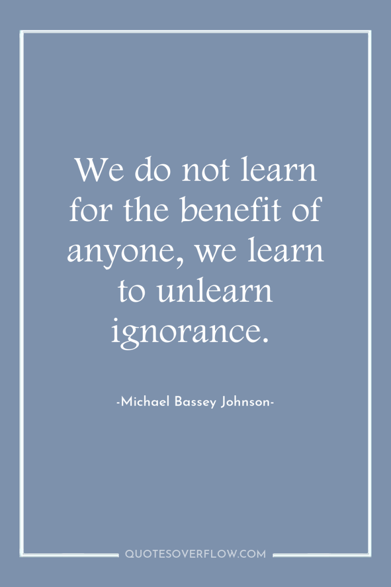 We do not learn for the benefit of anyone, we...