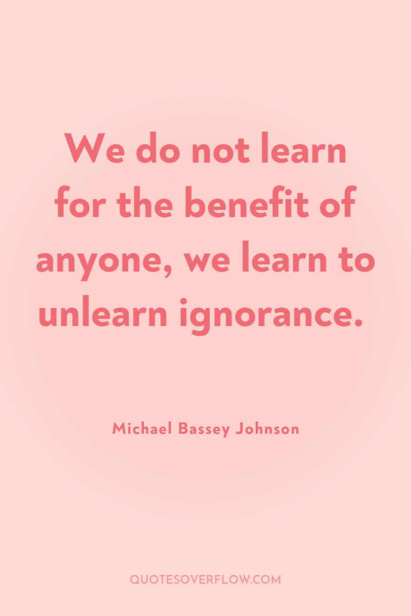 We do not learn for the benefit of anyone, we...
