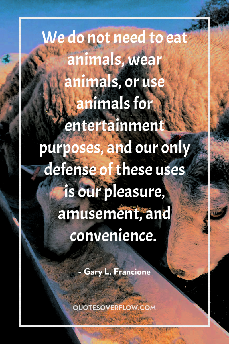 We do not need to eat animals, wear animals, or...