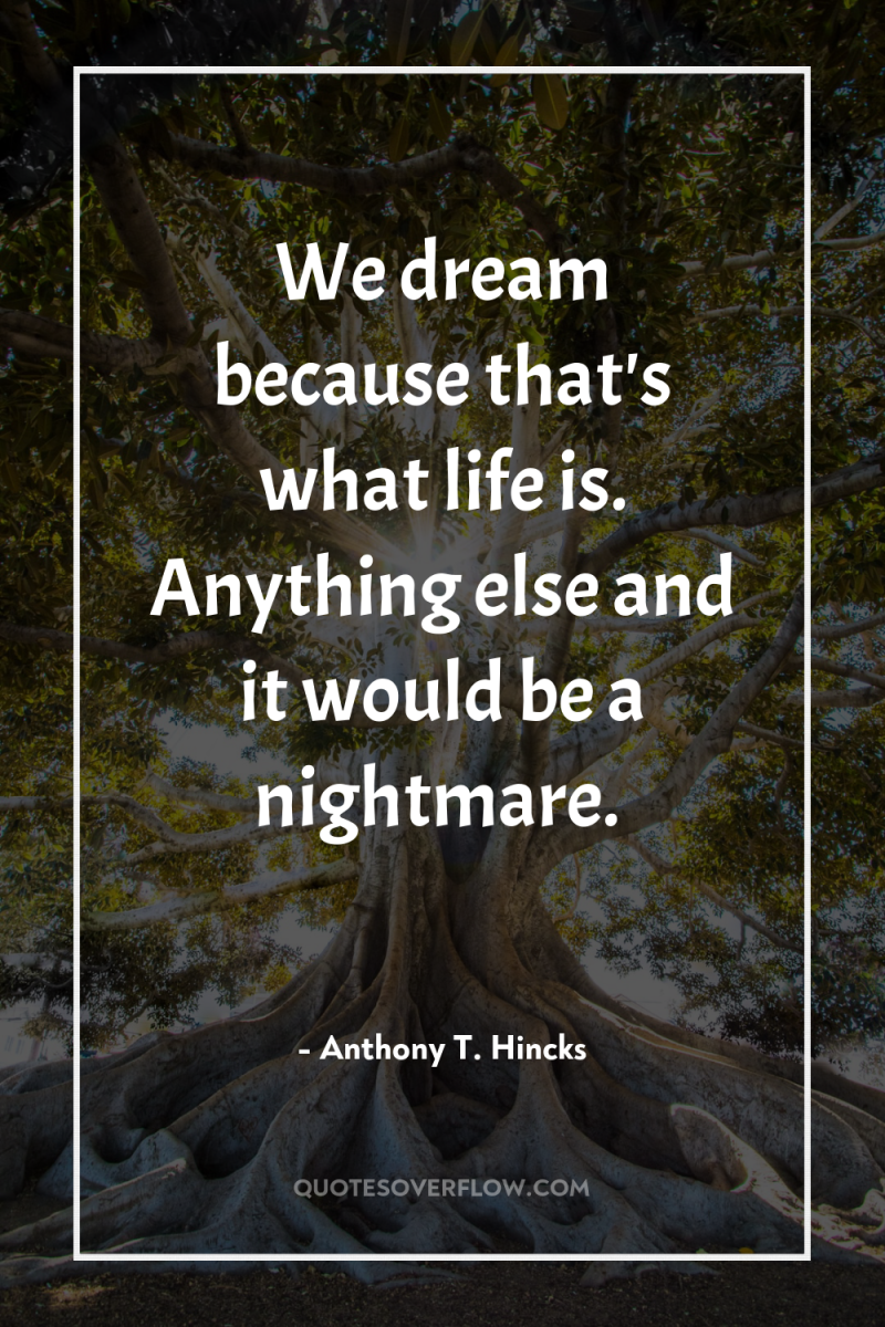 We dream because that's what life is. Anything else and...