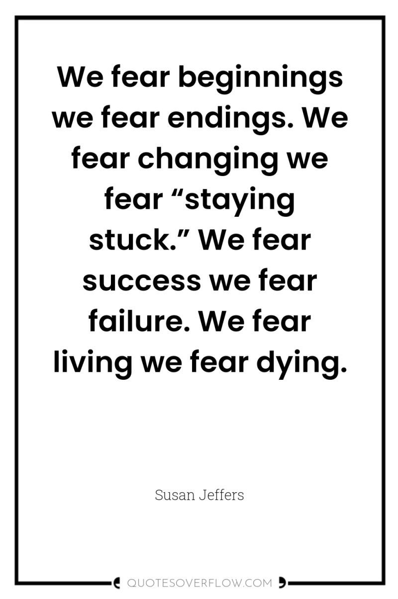 We fear beginnings we fear endings. We fear changing we...