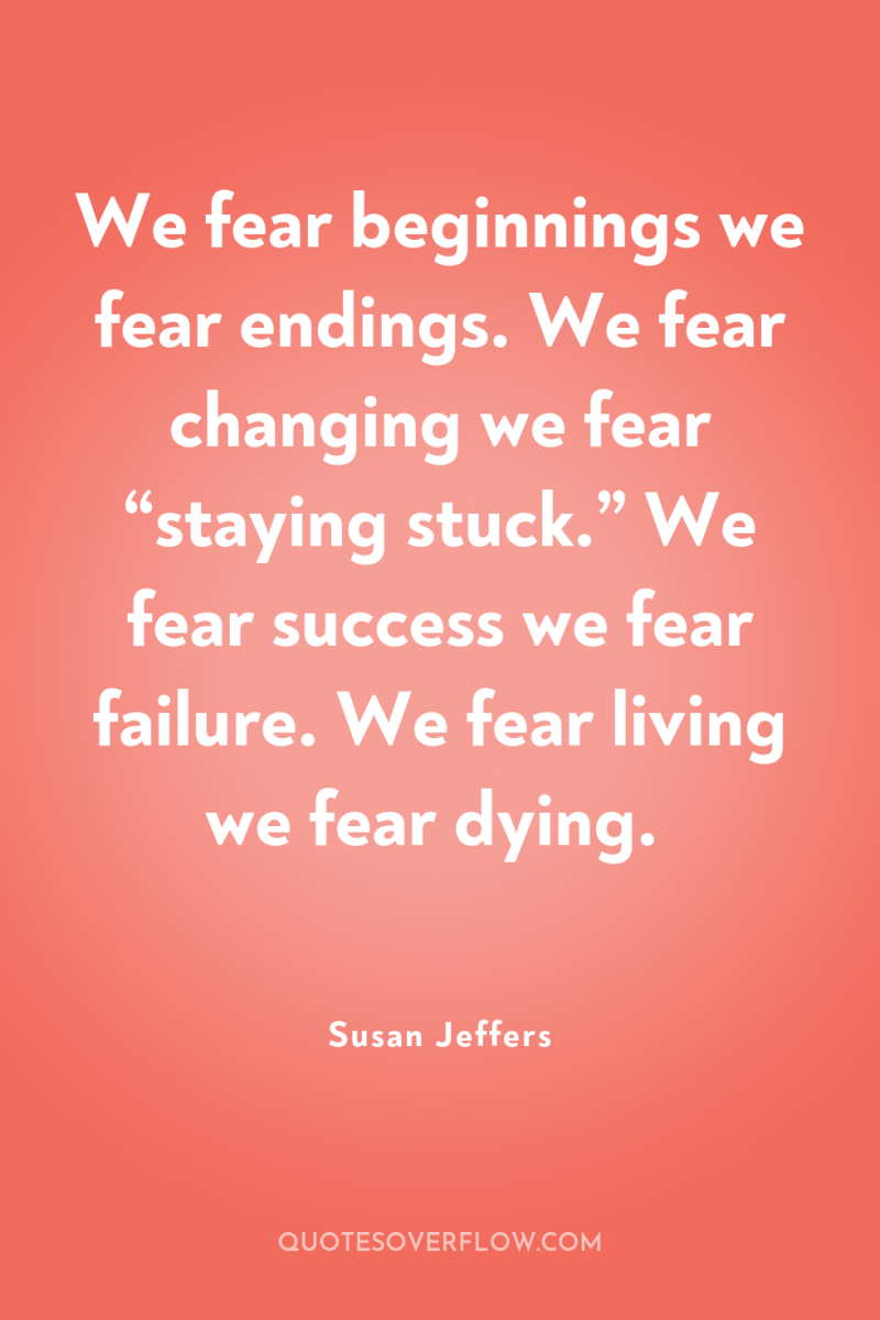 We fear beginnings we fear endings. We fear changing we...