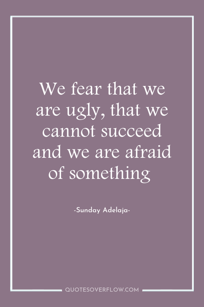 We fear that we are ugly, that we cannot succeed...