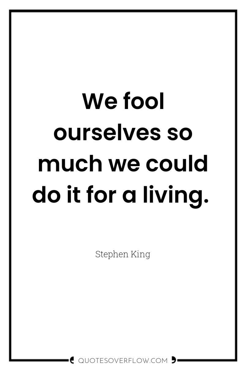 We fool ourselves so much we could do it for...