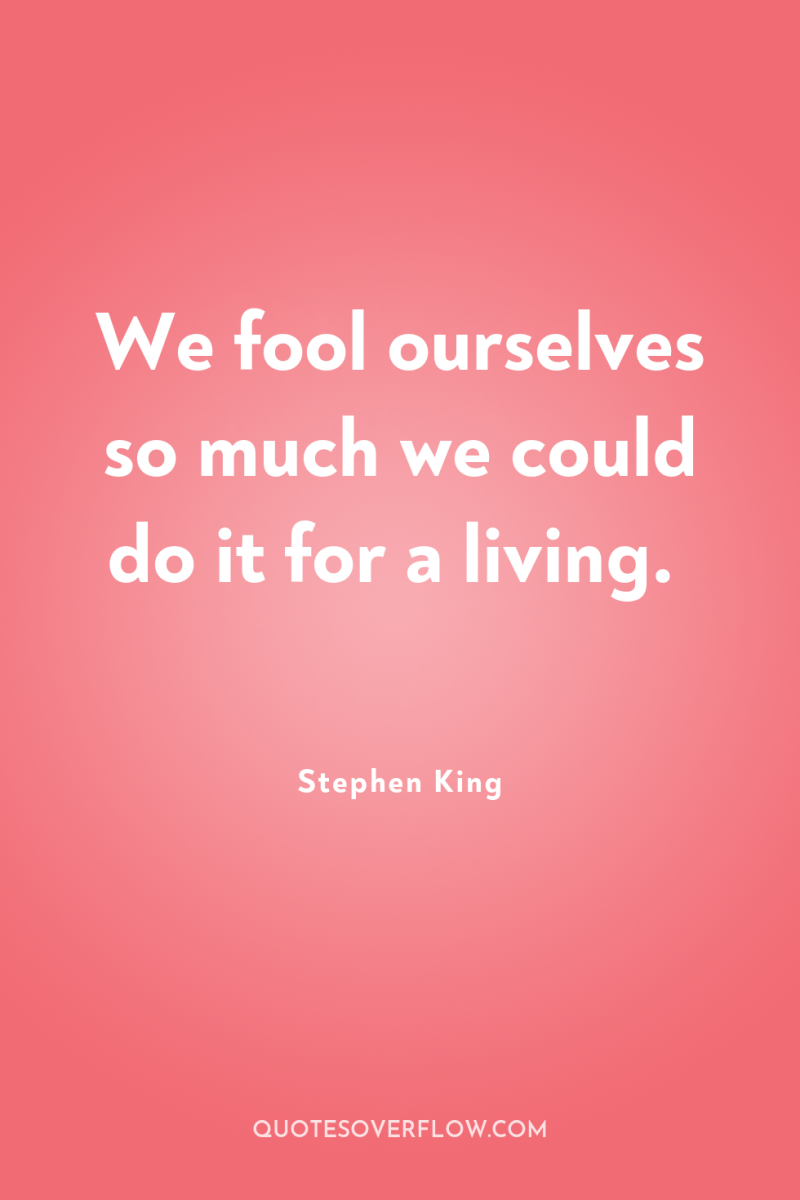 We fool ourselves so much we could do it for...