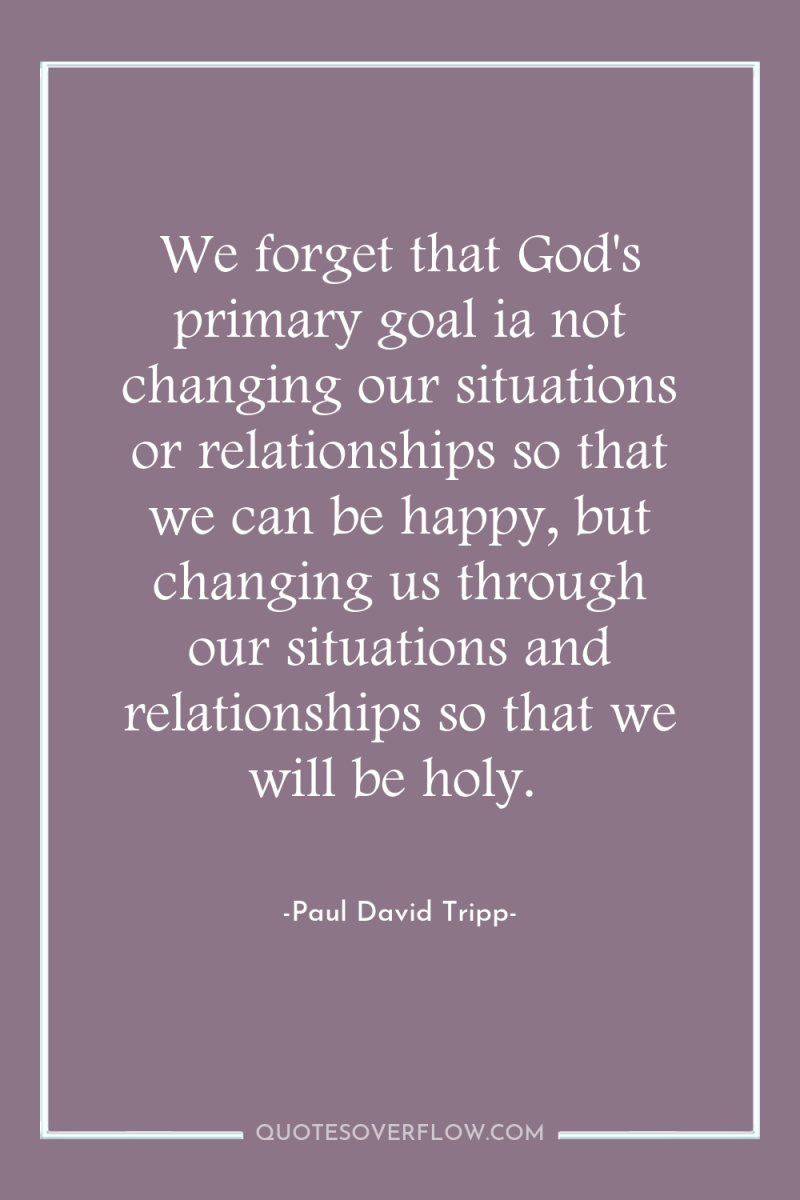 We forget that God's primary goal ia not changing our...