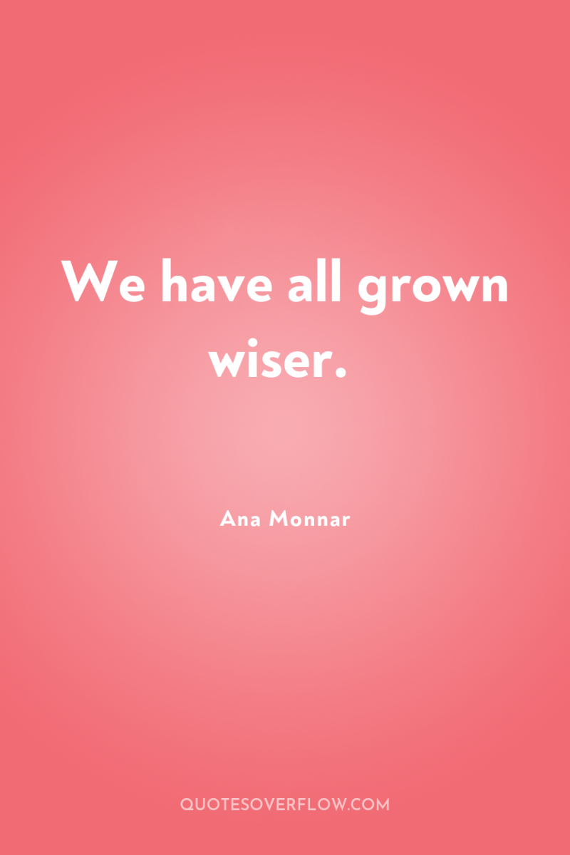 We have all grown wiser. 