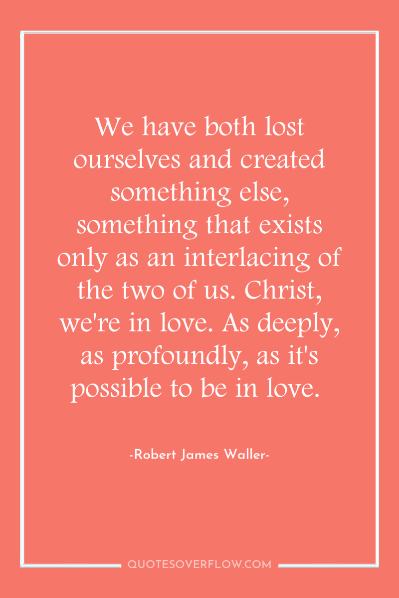 We have both lost ourselves and created something else, something...