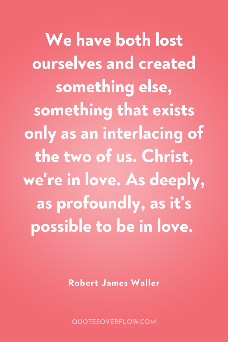 We have both lost ourselves and created something else, something...