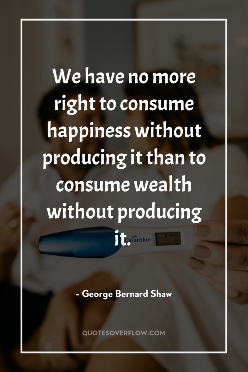 We have no more right to consume happiness without producing...
