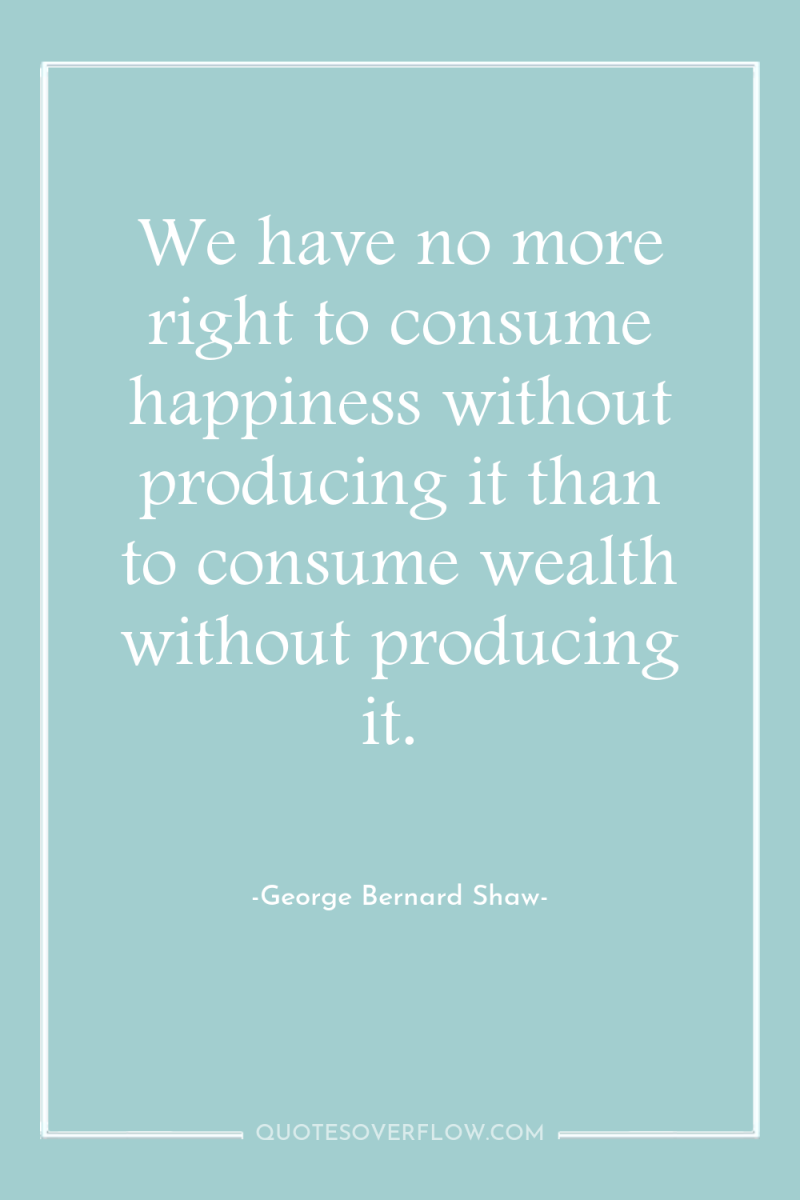 We have no more right to consume happiness without producing...