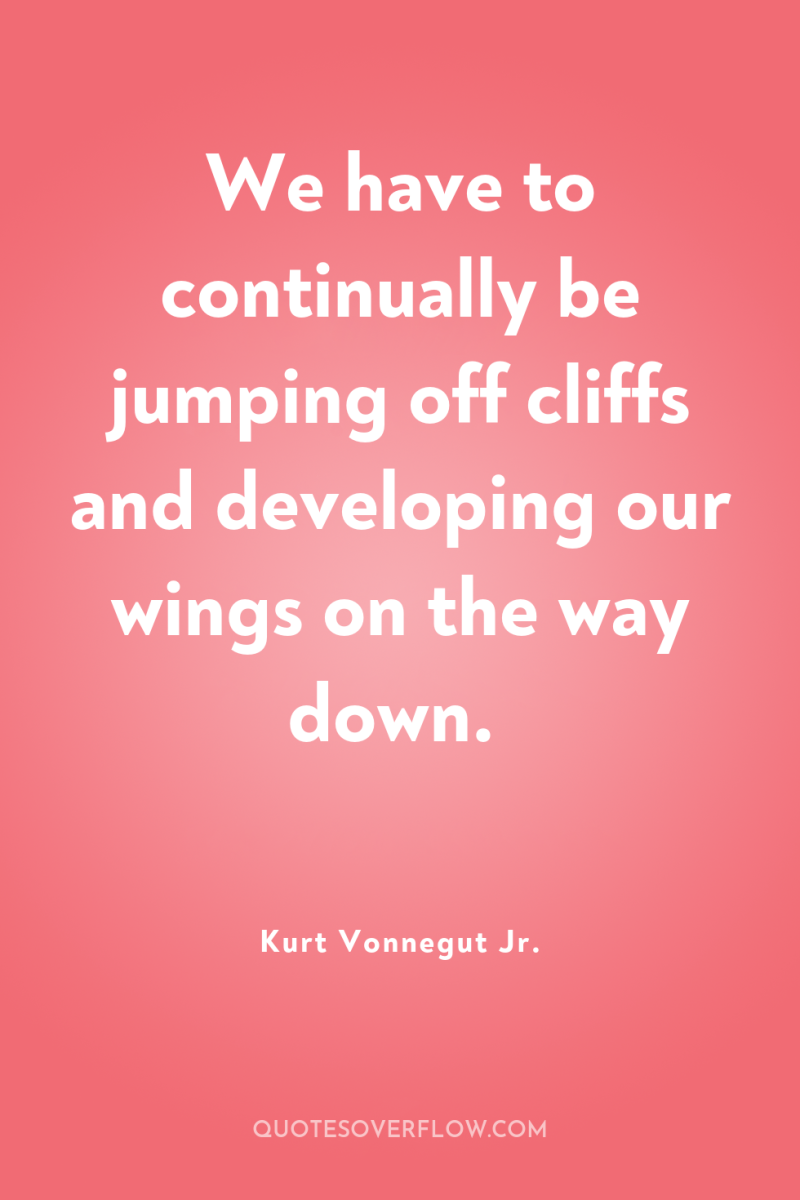 We have to continually be jumping off cliffs and developing...