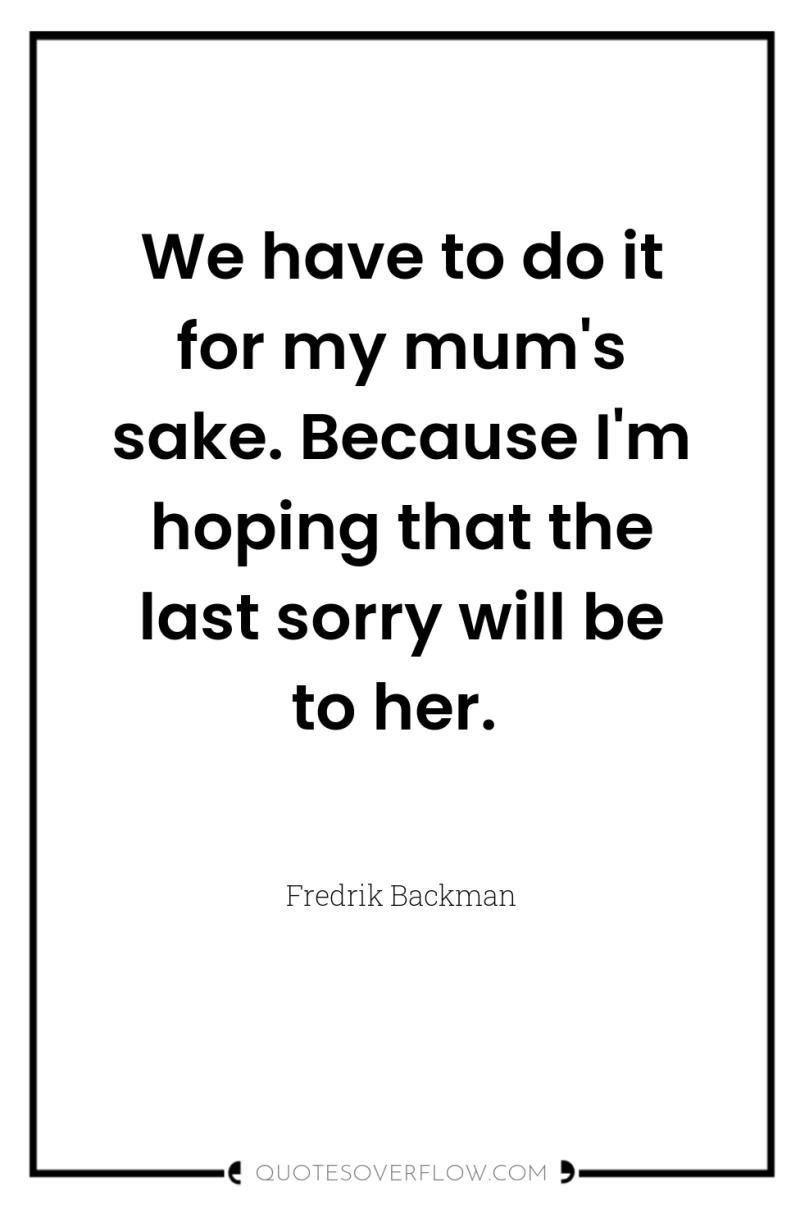 We have to do it for my mum's sake. Because...