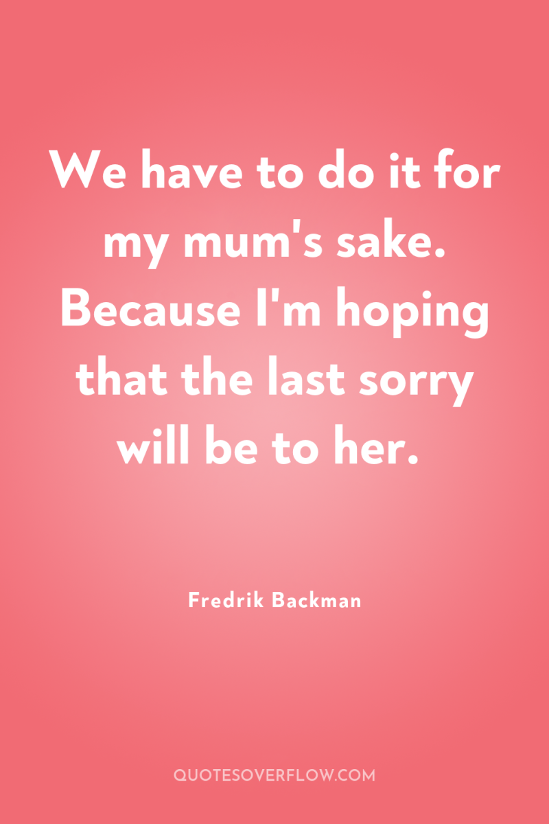 We have to do it for my mum's sake. Because...