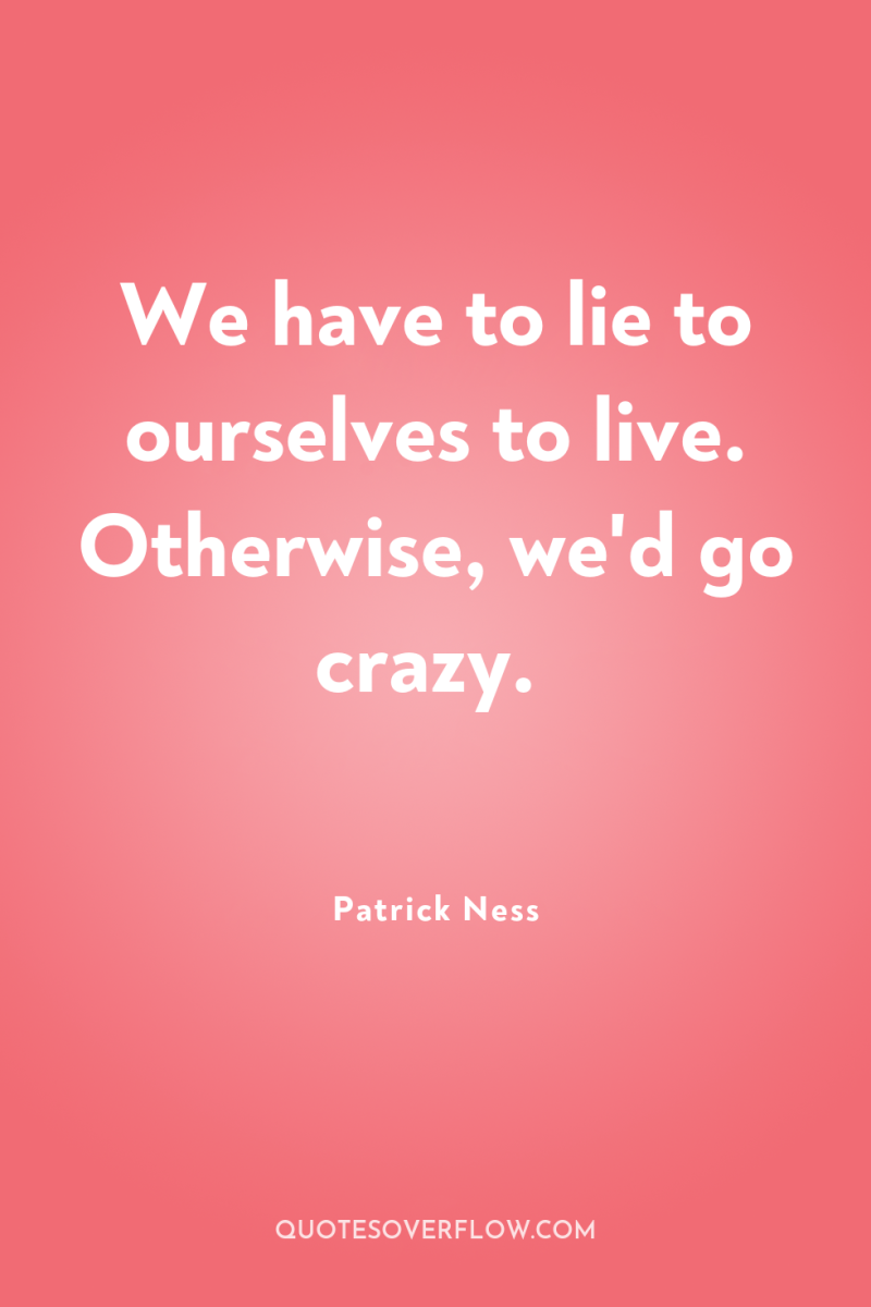 We have to lie to ourselves to live. Otherwise, we'd...