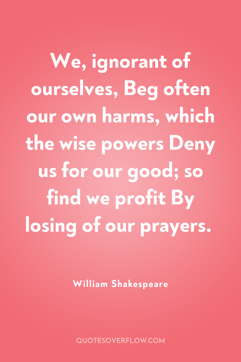 We, ignorant of ourselves, Beg often our own harms, which...