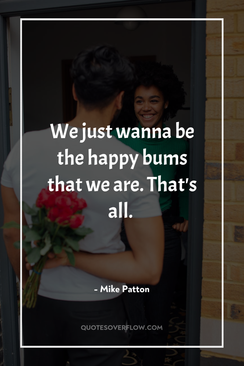 We just wanna be the happy bums that we are....