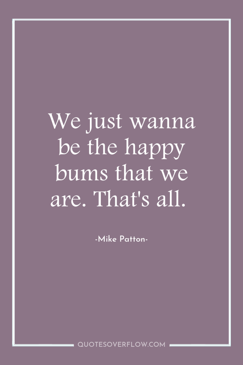We just wanna be the happy bums that we are....
