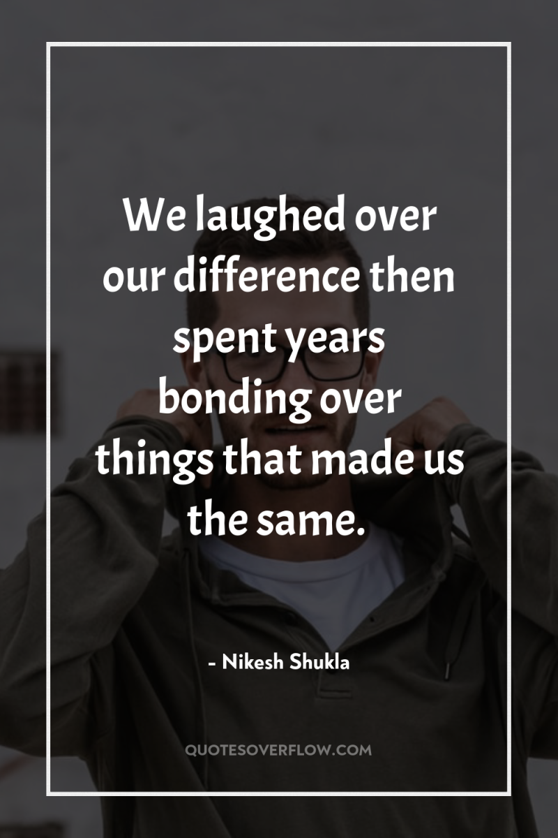 We laughed over our difference then spent years bonding over...