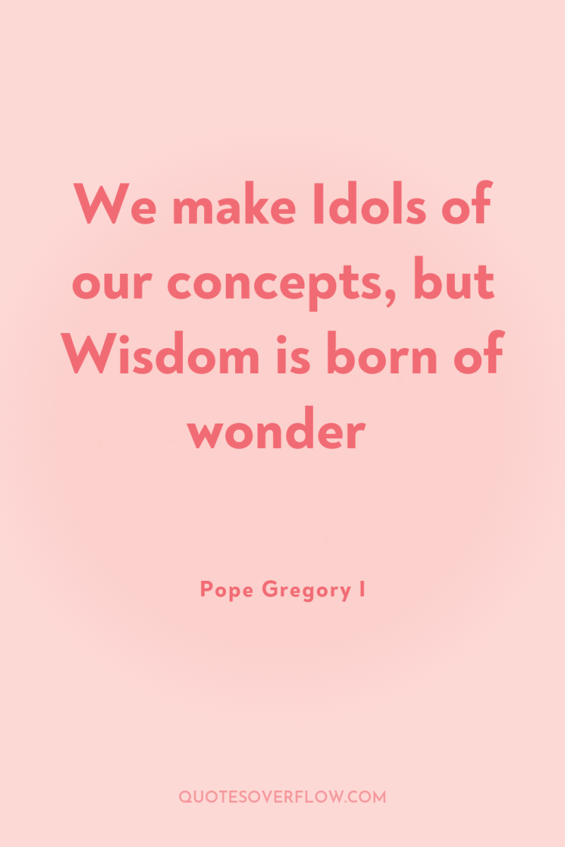 We make Idols of our concepts, but Wisdom is born...