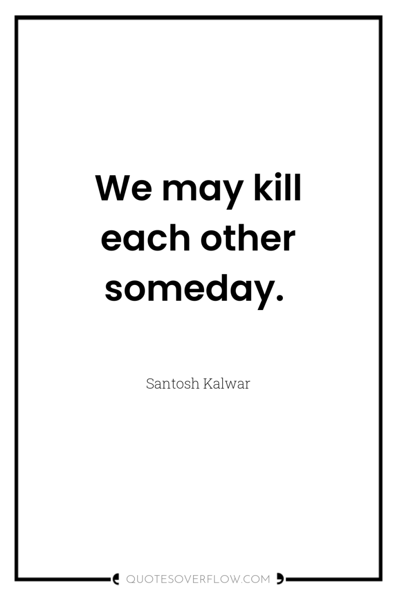 We may kill each other someday. 