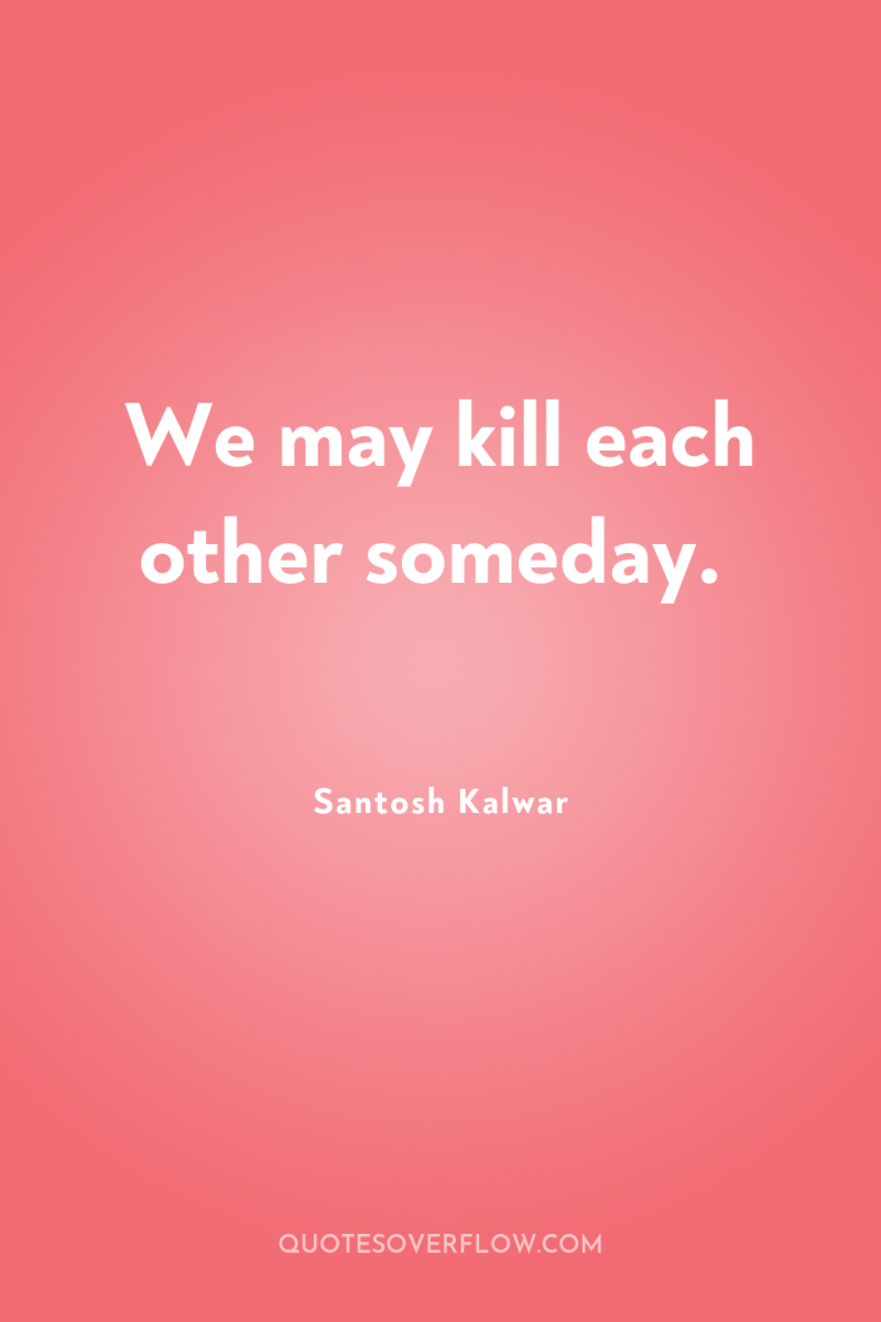 We may kill each other someday. 