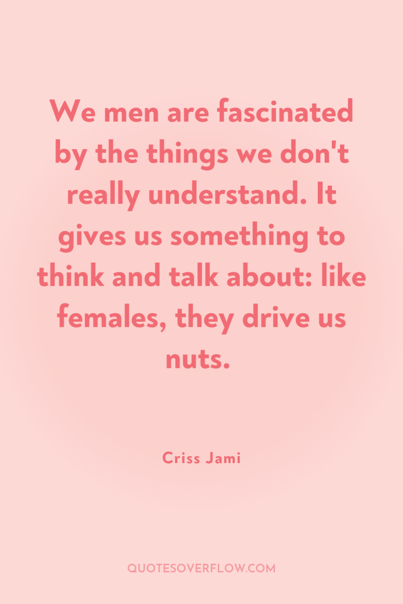 We men are fascinated by the things we don't really...