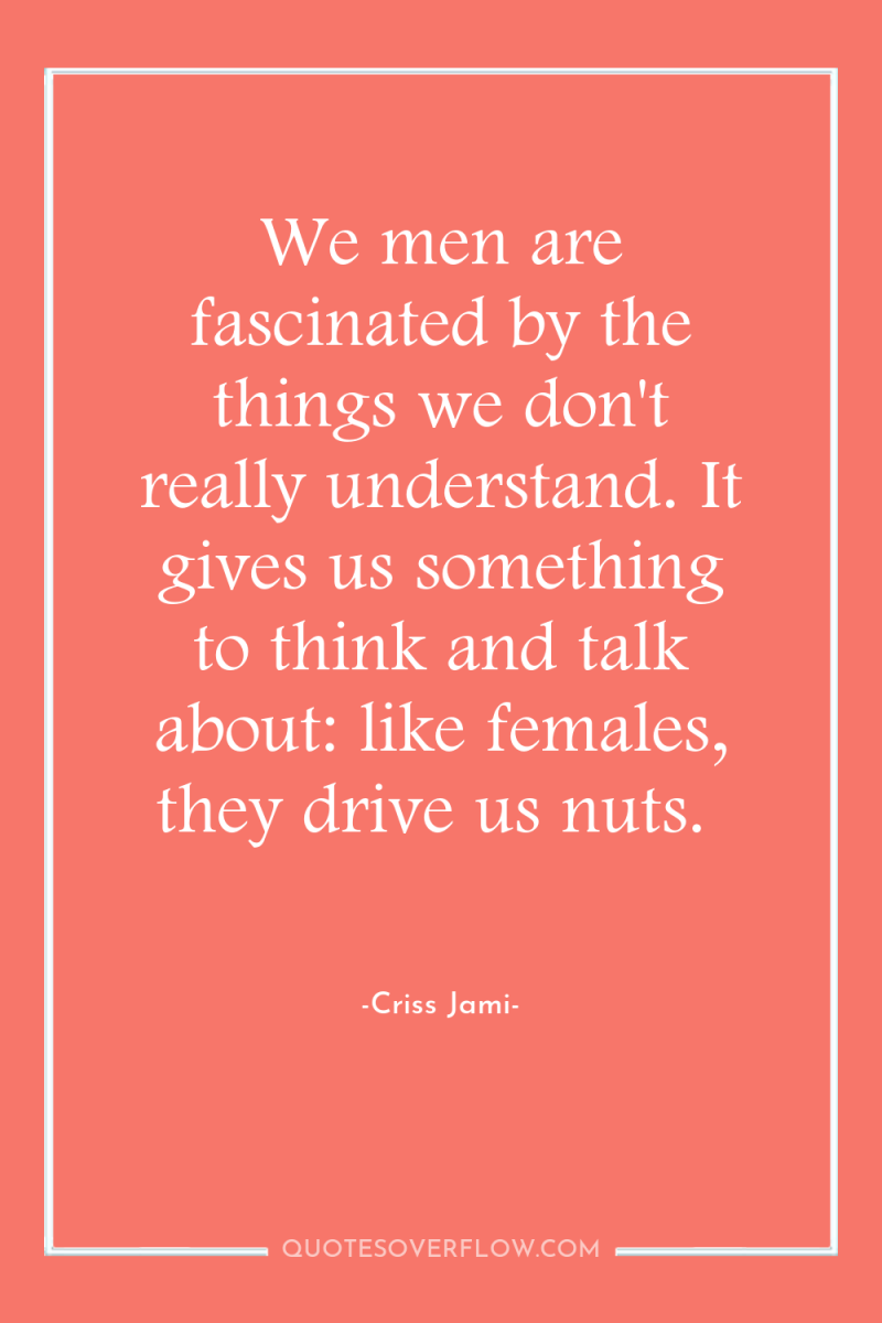 We men are fascinated by the things we don't really...