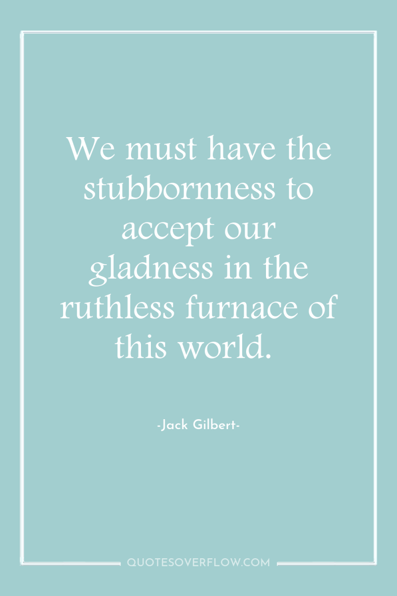 We must have the stubbornness to accept our gladness in...