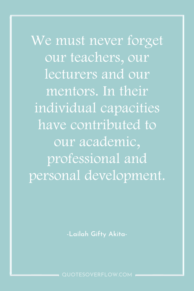 We must never forget our teachers, our lecturers and our...
