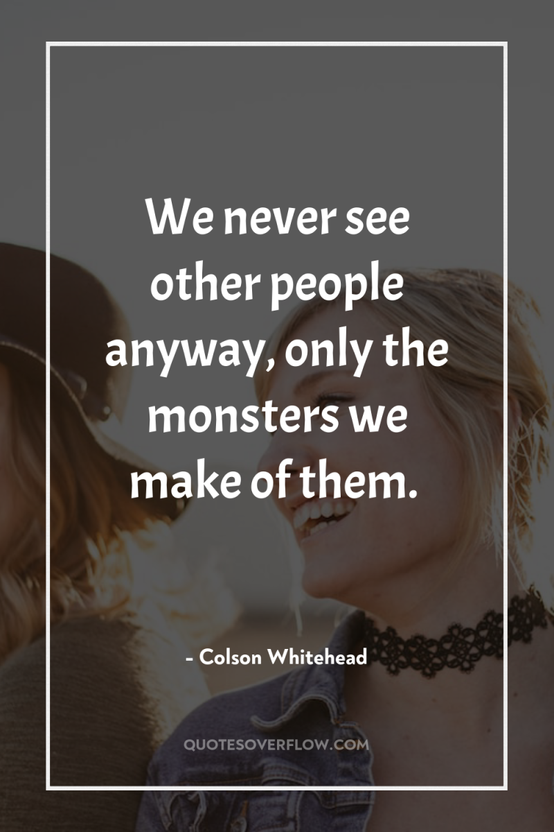 We never see other people anyway, only the monsters we...