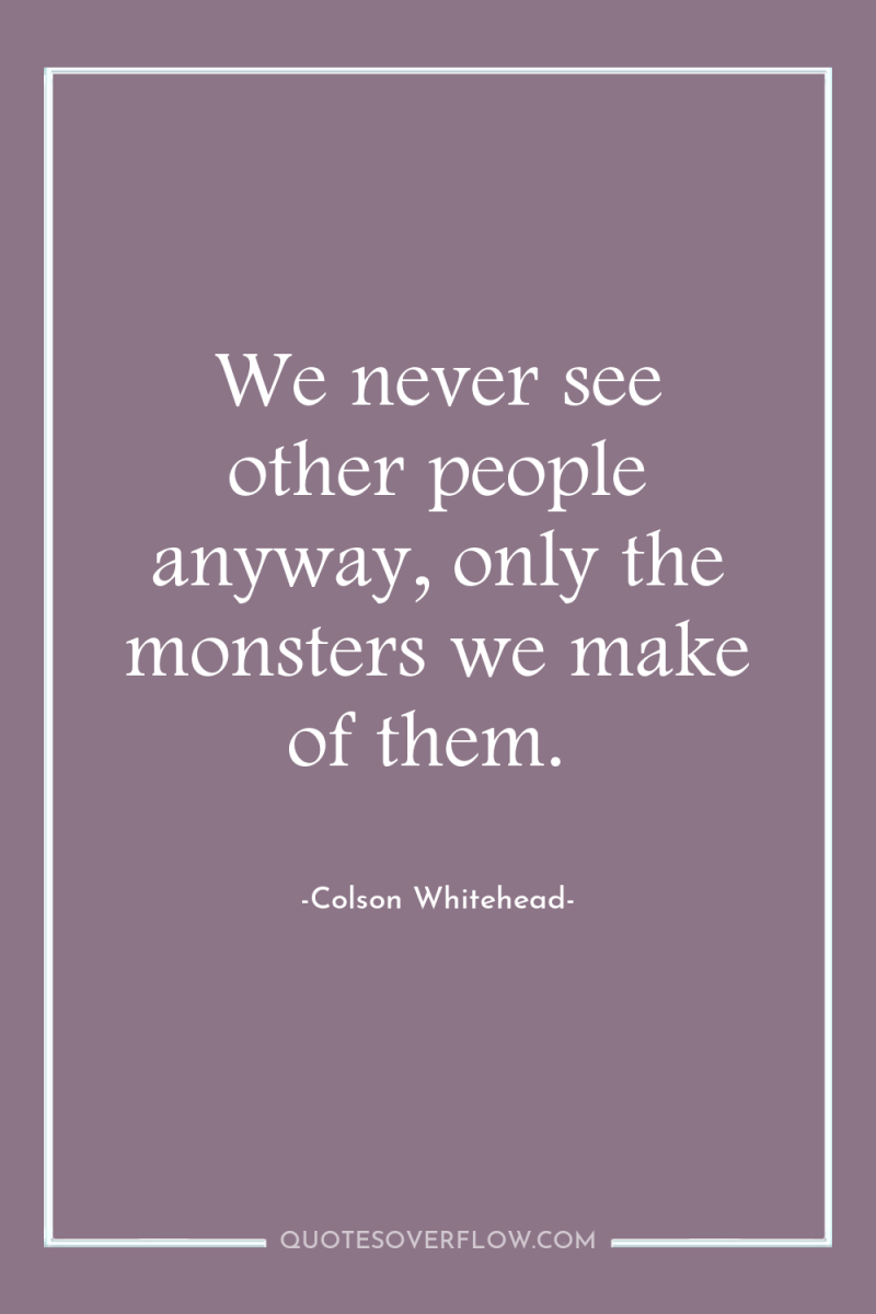 We never see other people anyway, only the monsters we...