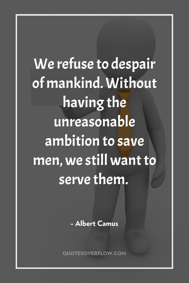 We refuse to despair of mankind. Without having the unreasonable...