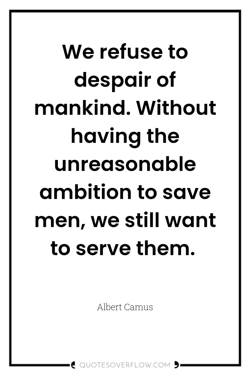 We refuse to despair of mankind. Without having the unreasonable...
