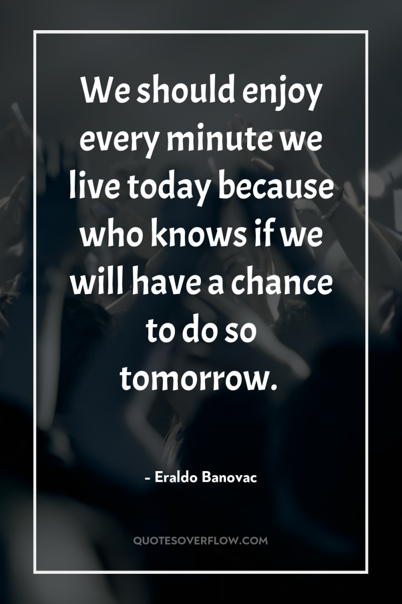 We should enjoy every minute we live today because who...