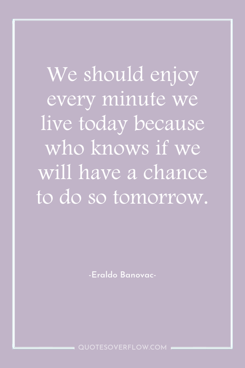 We should enjoy every minute we live today because who...