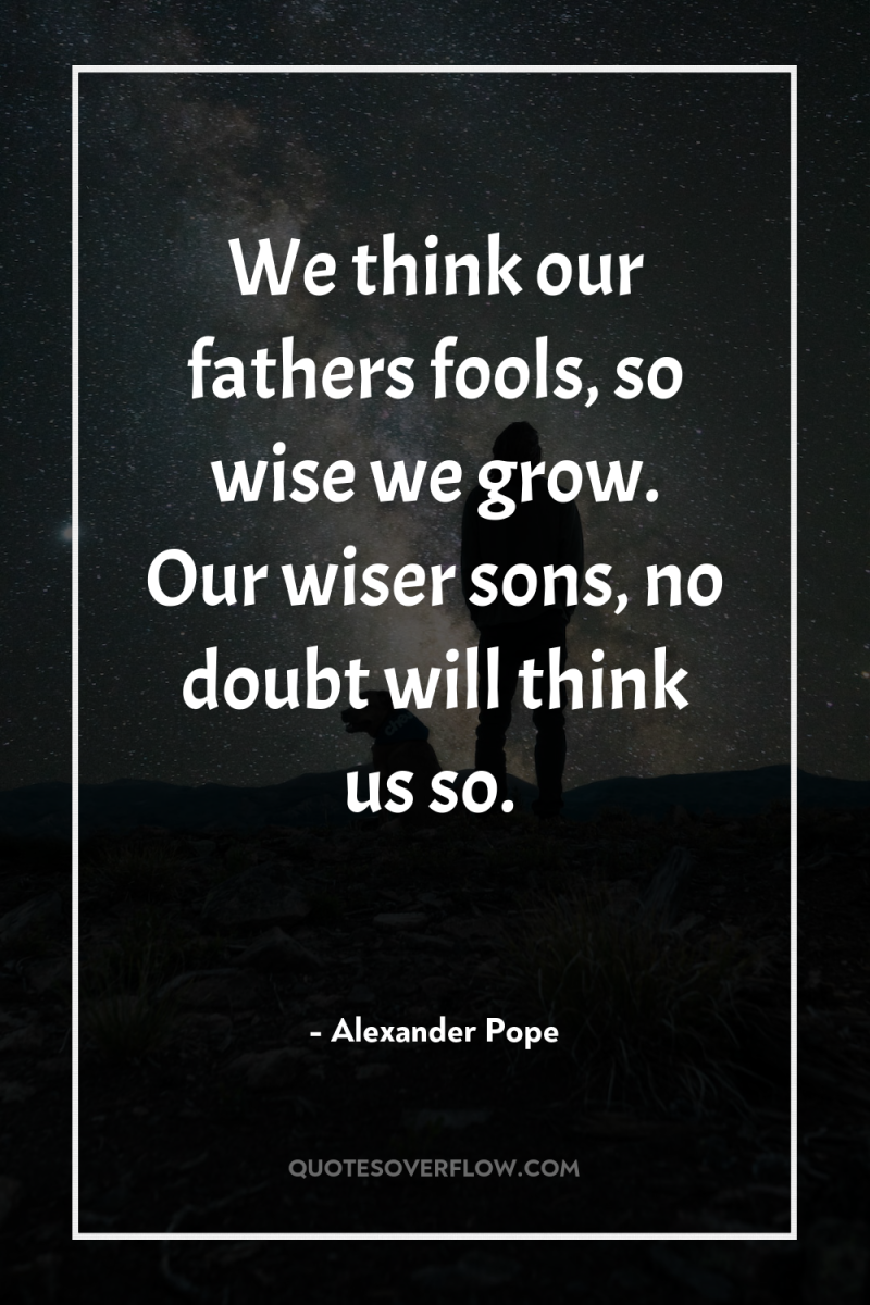 We think our fathers fools, so wise we grow. Our...