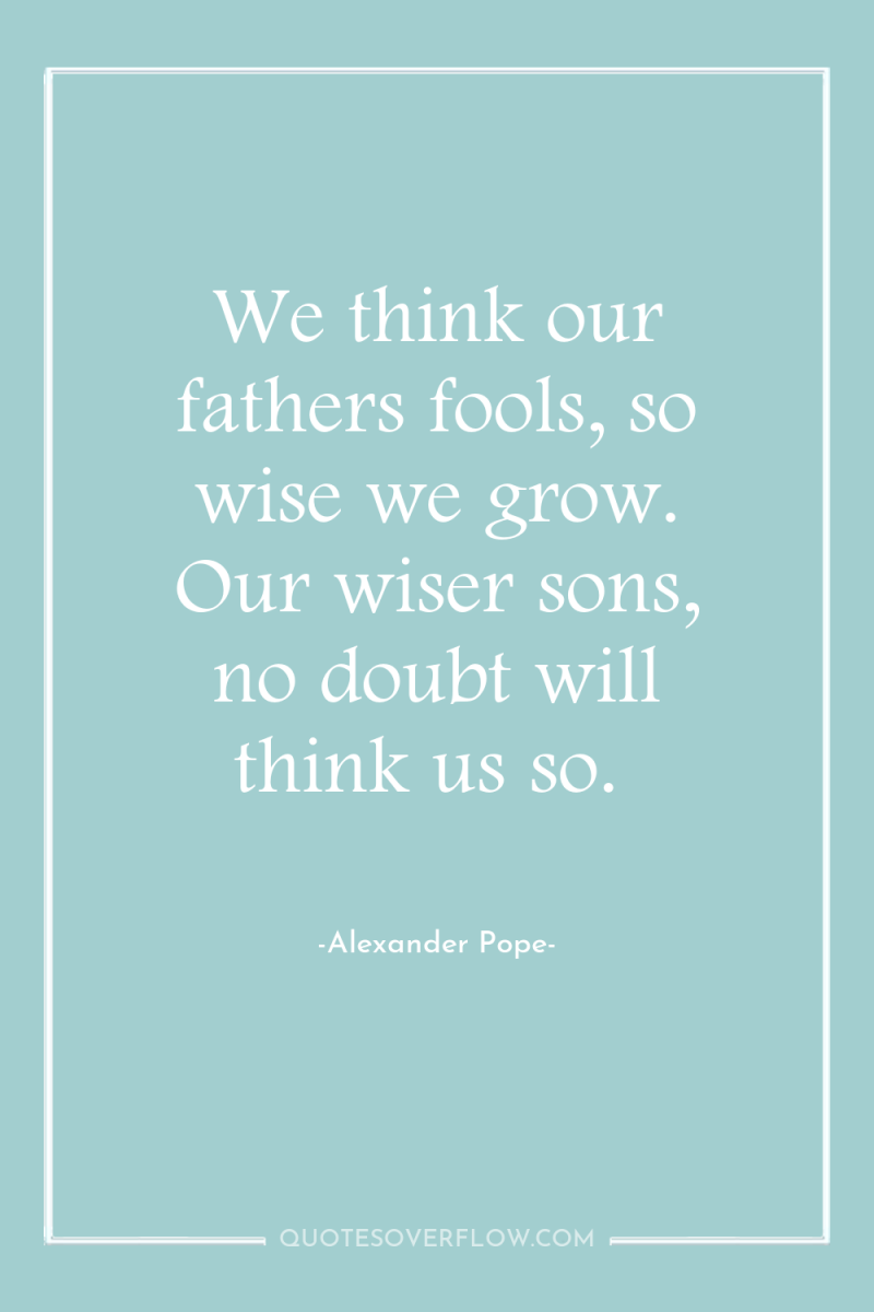 We think our fathers fools, so wise we grow. Our...