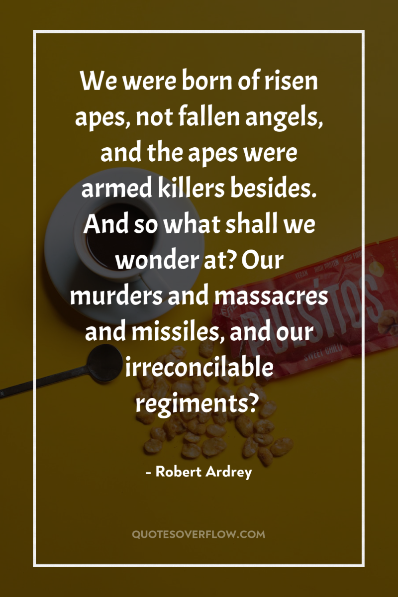 We were born of risen apes, not fallen angels, and...