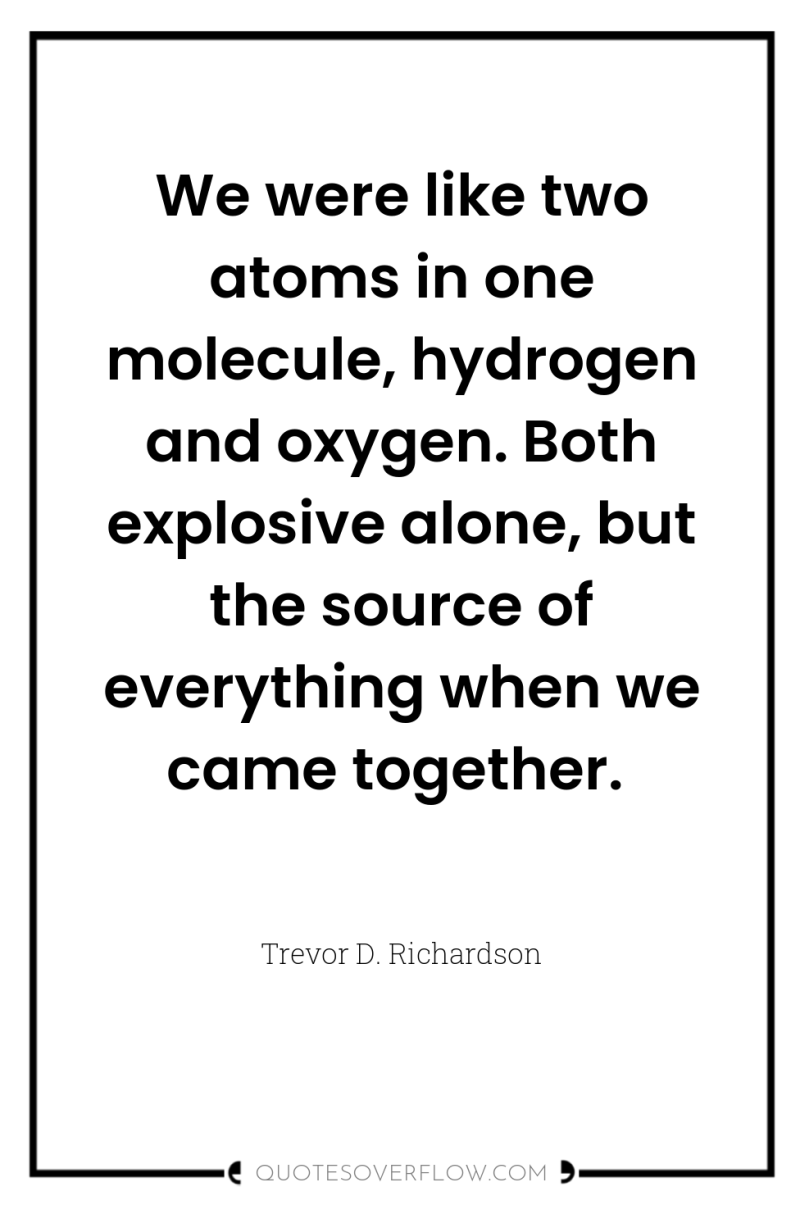 We were like two atoms in one molecule, hydrogen and...